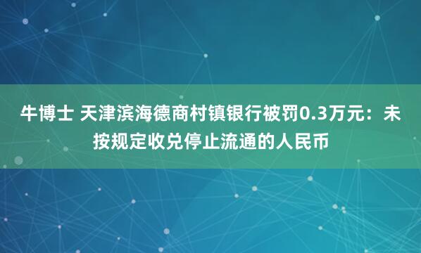 牛博士 天津滨海德商村镇银行被罚0.3万元：未按规定收兑停止流通的人民币