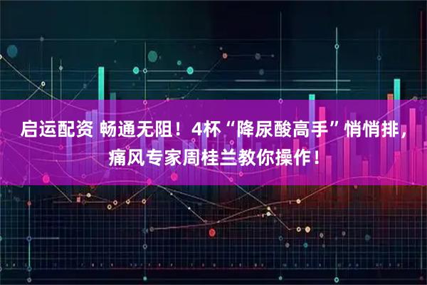 启运配资 畅通无阻！4杯“降尿酸高手”悄悄排，痛风专家周桂兰教你操作！