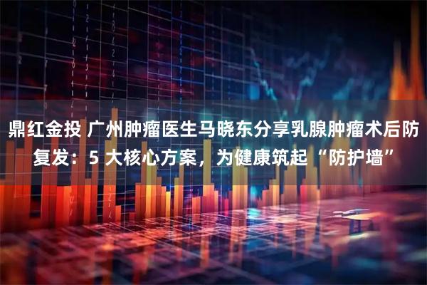 鼎红金投 广州肿瘤医生马晓东分享乳腺肿瘤术后防复发：5 大核心方案，为健康筑起 “防护墙”