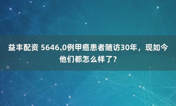 益丰配资 5646.0例甲癌患者随访30年，现如今他们都怎么样了？