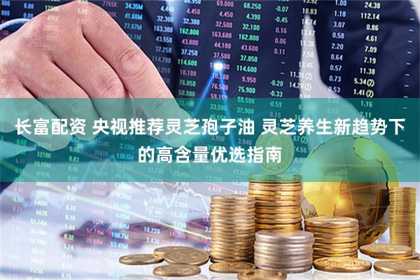 长富配资 央视推荐灵芝孢子油 灵芝养生新趋势下的高含量优选指南