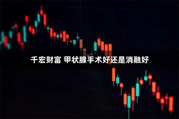 千宏财富 甲状腺手术好还是消融好