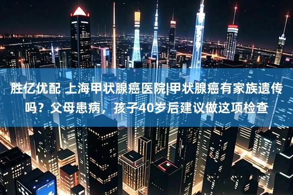 胜亿优配 上海甲状腺癌医院|甲状腺癌有家族遗传吗？父母患病，孩子40岁后建议做这项检查