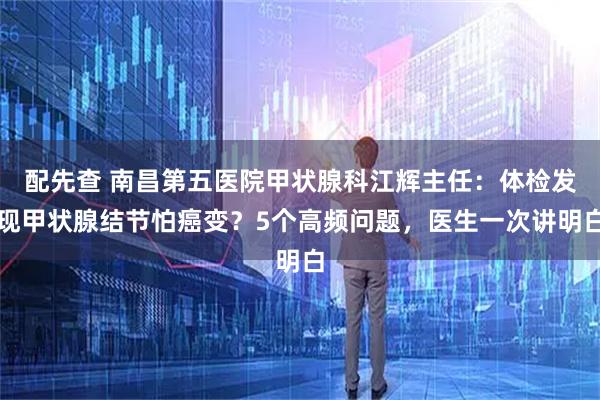 配先查 南昌第五医院甲状腺科江辉主任：体检发现甲状腺结节怕癌变？5个高频问题，医生一次讲明白