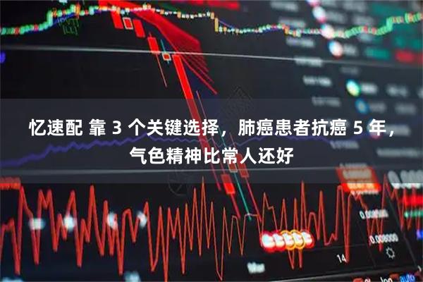 忆速配 靠 3 个关键选择，肺癌患者抗癌 5 年，气色精神比常人还好