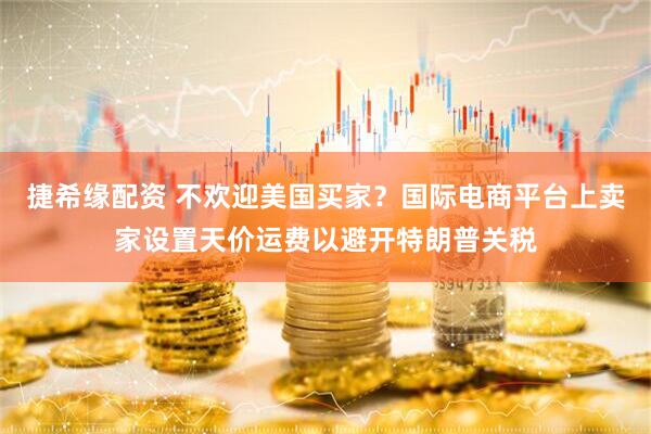 捷希缘配资 不欢迎美国买家？国际电商平台上卖家设置天价运费以避开特朗普关税