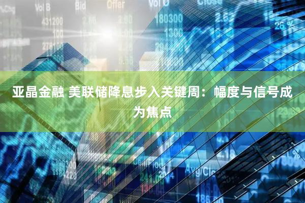 亚晶金融 美联储降息步入关键周：幅度与信号成为焦点