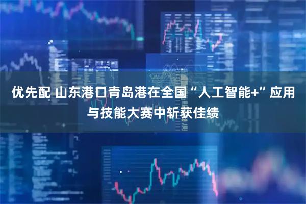 优先配 山东港口青岛港在全国“人工智能+”应用与技能大赛中斩获佳绩