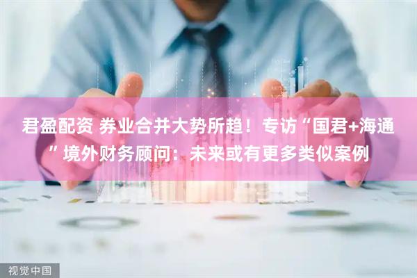 君盈配资 券业合并大势所趋！专访“国君+海通”境外财务顾问：未来或有更多类似案例