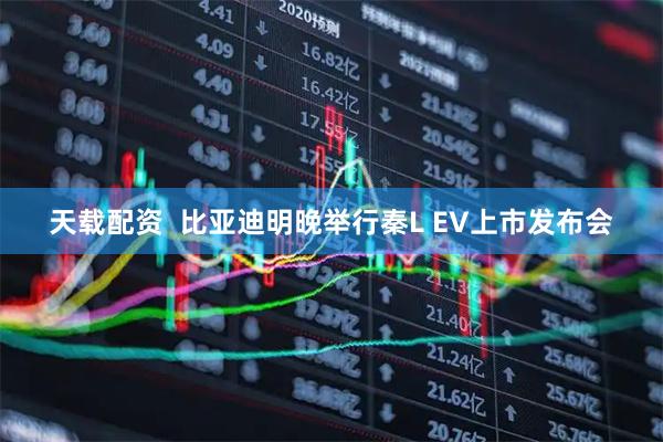 天载配资  比亚迪明晚举行秦L EV上市发布会