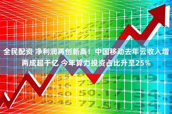 全民配资 净利润再创新高！中国移动去年云收入增两成超千亿 今年算力投资占比升至25%