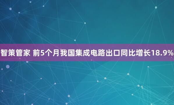 智策管家 前5个月我国集成电路出口同比增长18.9%