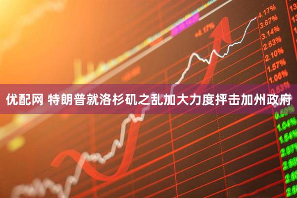 优配网 特朗普就洛杉矶之乱加大力度抨击加州政府