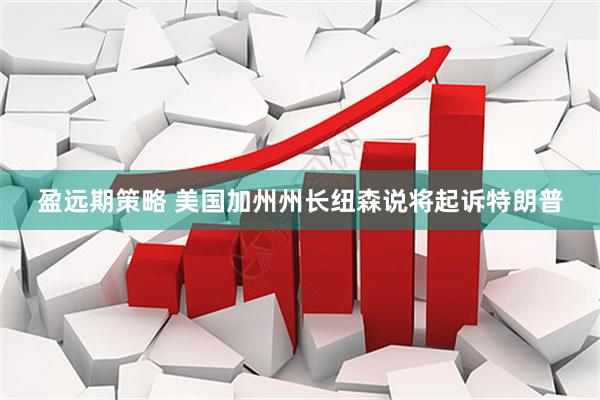 盈远期策略 美国加州州长纽森说将起诉特朗普