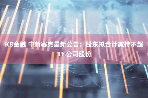 K8金融 中新赛克最新公告：股东拟合计减持不超3%公司股份