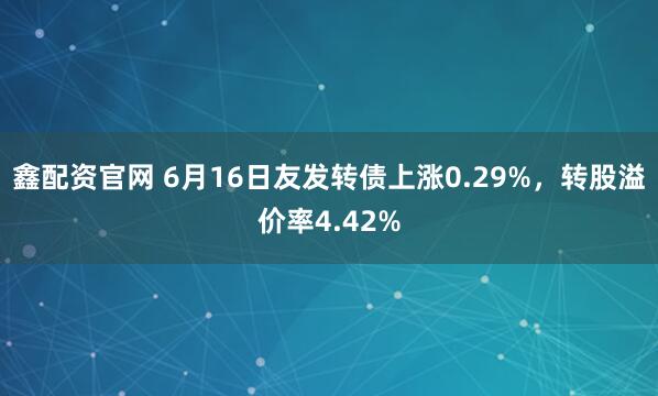 鑫配资官网 6月16日友发转债上涨0.29%，转股溢价率4.42%