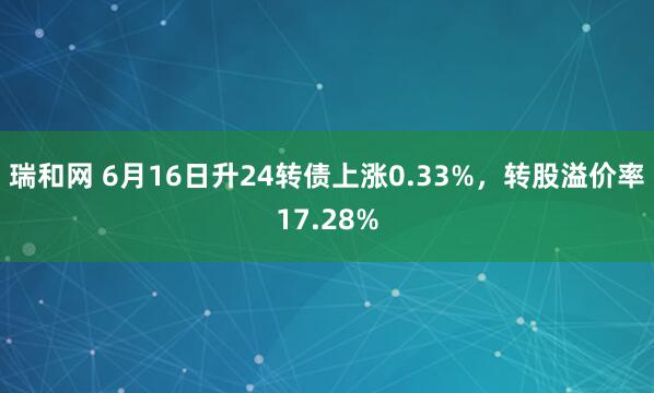 瑞和网 6月16日升24转债上涨0.33%，转股溢价率17.28%