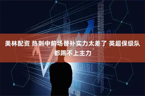美林配资 热刺中前场替补实力太差了 英超保级队都踢不上主力