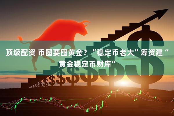顶级配资 币圈要囤黄金？“稳定币老大”筹资建“黄金稳定币财库”