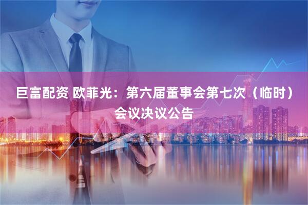 巨富配资 欧菲光：第六届董事会第七次（临时）会议决议公告
