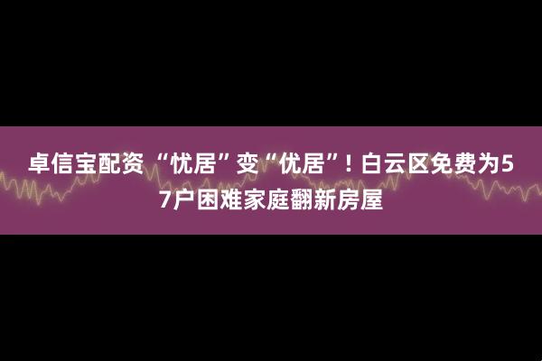 卓信宝配资 “忧居”变“优居”! 白云区免费为57户困难家庭翻新房屋