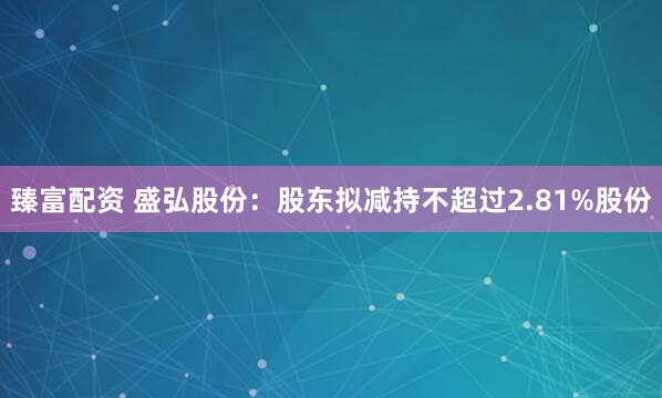 臻富配资 盛弘股份：股东拟减持不超过2.81%股份