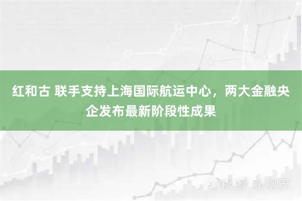 红和古 联手支持上海国际航运中心，两大金融央企发布最新阶段性成果