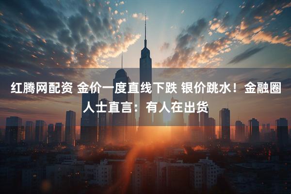 红腾网配资 金价一度直线下跌 银价跳水！金融圈人士直言：有人在出货