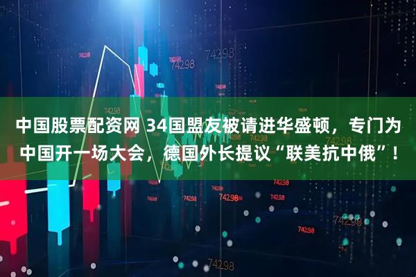 中国股票配资网 34国盟友被请进华盛顿，专门为中国开一场大会，德国外长提议“联美抗中俄”！