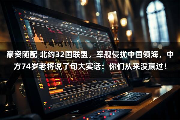豪资随配 北约32国联盟，军舰侵扰中国领海，中方74岁老将说了句大实话：你们从来没赢过！