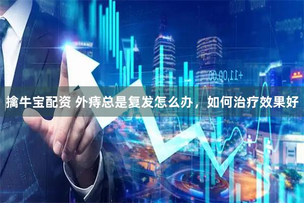 擒牛宝配资 外痔总是复发怎么办，如何治疗效果好