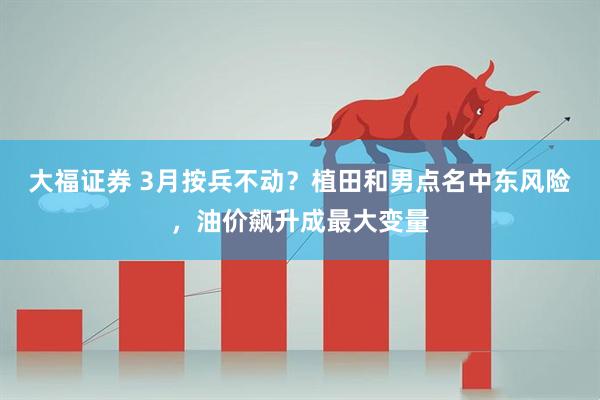 大福证券 3月按兵不动？植田和男点名中东风险，油价飙升成最大变量