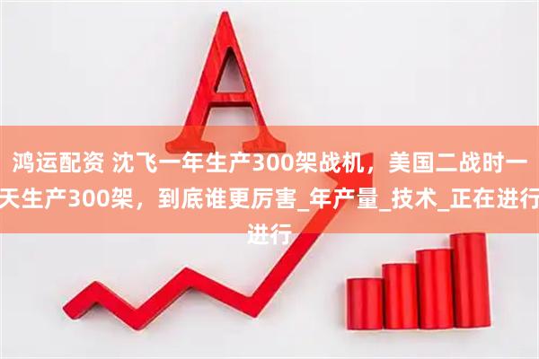 鸿运配资 沈飞一年生产300架战机，美国二战时一天生产300架，到底谁更厉害_年产量_技术_正在进行